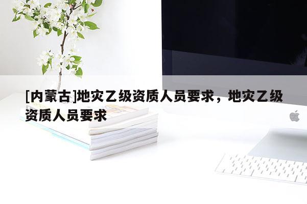 [內蒙古]地災乙級資質人員要求，地災乙級資質人員要求