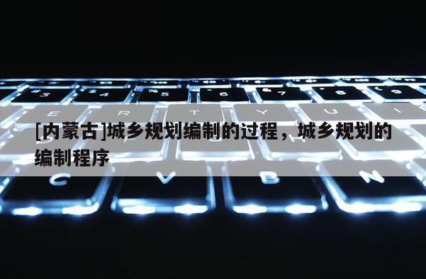 [內(nèi)蒙古]城鄉(xiāng)規(guī)劃編制的過(guò)程，城鄉(xiāng)規(guī)劃的編制程序