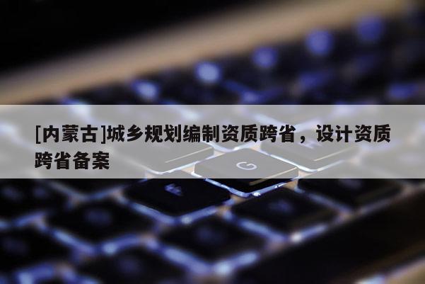 [內(nèi)蒙古]城鄉(xiāng)規(guī)劃編制資質(zhì)跨省，設(shè)計資質(zhì)跨省備案