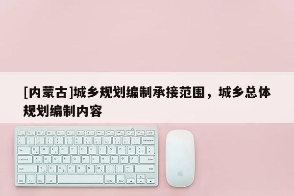 [內(nèi)蒙古]城鄉(xiāng)規(guī)劃編制承接范圍，城鄉(xiāng)總體規(guī)劃編制內(nèi)容