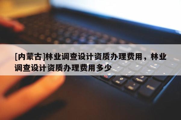 [內(nèi)蒙古]林業(yè)調(diào)查設(shè)計(jì)資質(zhì)辦理費(fèi)用，林業(yè)調(diào)查設(shè)計(jì)資質(zhì)辦理費(fèi)用多少