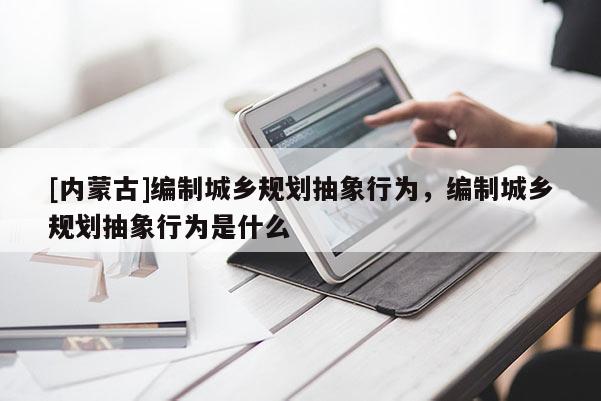 [內(nèi)蒙古]編制城鄉(xiāng)規(guī)劃抽象行為，編制城鄉(xiāng)規(guī)劃抽象行為是什么