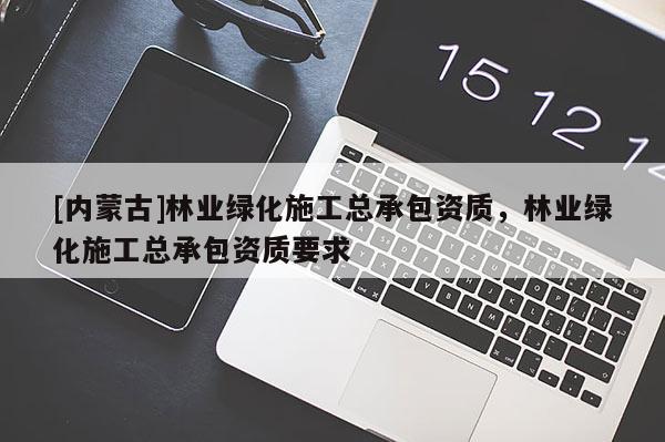[內(nèi)蒙古]林業(yè)綠化施工總承包資質(zhì)，林業(yè)綠化施工總承包資質(zhì)要求