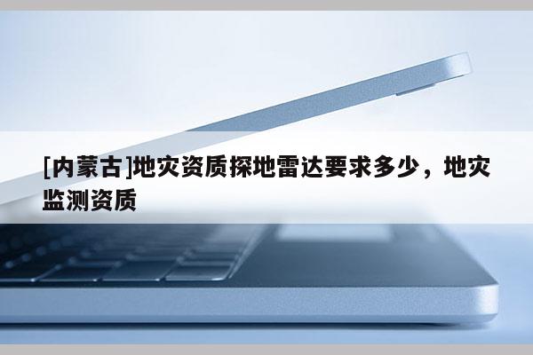 [內(nèi)蒙古]地災(zāi)資質(zhì)探地雷達要求多少，地災(zāi)監(jiān)測資質(zhì)
