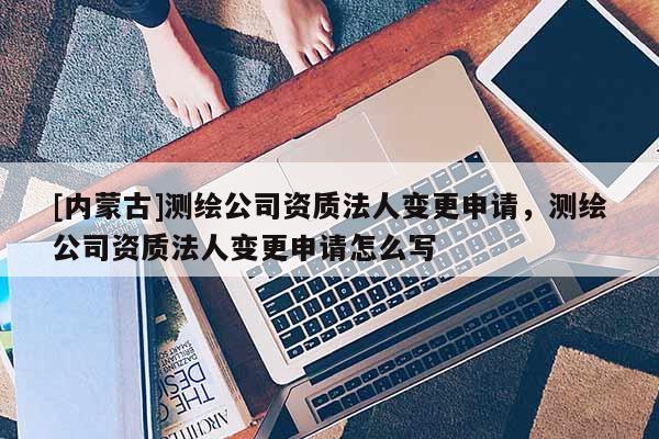 [內蒙古]測繪公司資質法人變更申請，測繪公司資質法人變更申請怎么寫