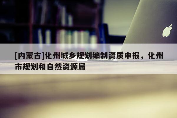 [內(nèi)蒙古]化州城鄉(xiāng)規(guī)劃編制資質(zhì)申報，化州市規(guī)劃和自然資源局