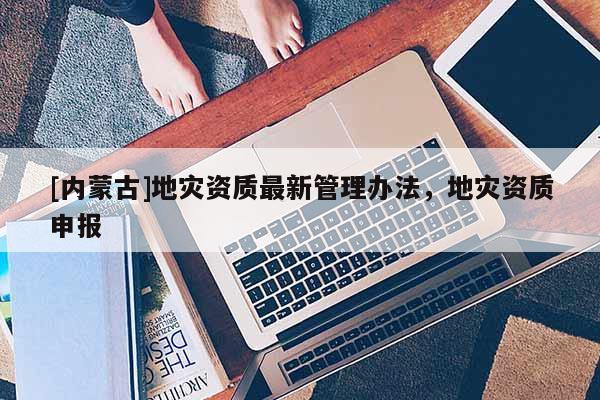 [內(nèi)蒙古]地災(zāi)資質(zhì)最新管理辦法，地災(zāi)資質(zhì)申報(bào)