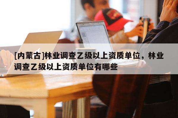 [內(nèi)蒙古]林業(yè)調(diào)查乙級(jí)以上資質(zhì)單位，林業(yè)調(diào)查乙級(jí)以上資質(zhì)單位有哪些