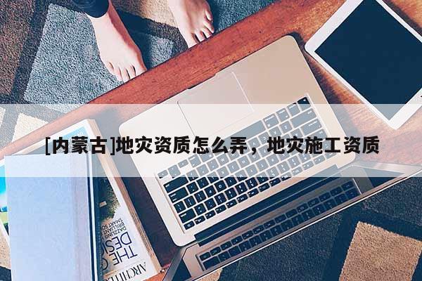 [內(nèi)蒙古]地災(zāi)資質(zhì)怎么弄，地災(zāi)施工資質(zhì)