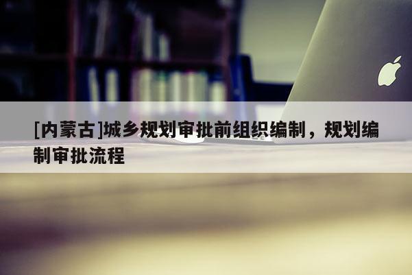 [內(nèi)蒙古]城鄉(xiāng)規(guī)劃審批前組織編制，規(guī)劃編制審批流程