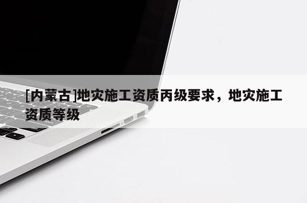 [內(nèi)蒙古]地災(zāi)施工資質(zhì)丙級(jí)要求，地災(zāi)施工資質(zhì)等級(jí)