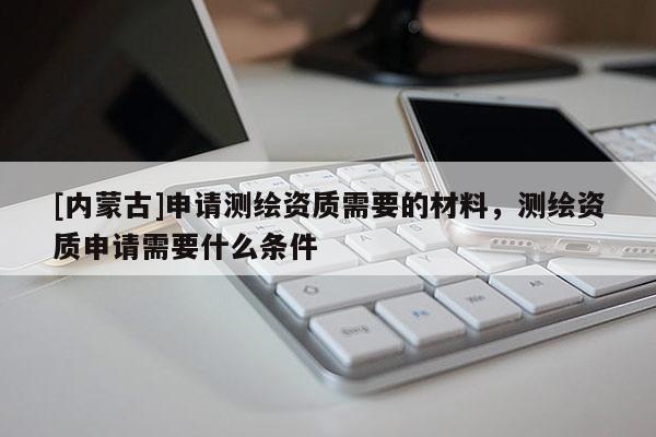 [內(nèi)蒙古]申請測繪資質(zhì)需要的材料，測繪資質(zhì)申請需要什么條件