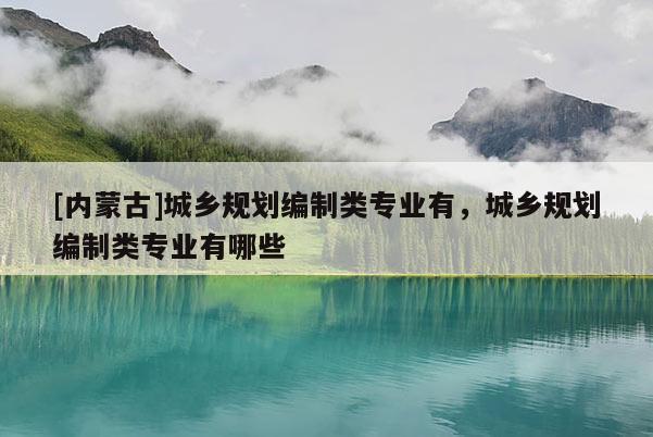 [內(nèi)蒙古]城鄉(xiāng)規(guī)劃編制類專業(yè)有，城鄉(xiāng)規(guī)劃編制類專業(yè)有哪些