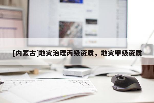 [內(nèi)蒙古]地災(zāi)治理丙級(jí)資質(zhì)，地災(zāi)甲級(jí)資質(zhì)