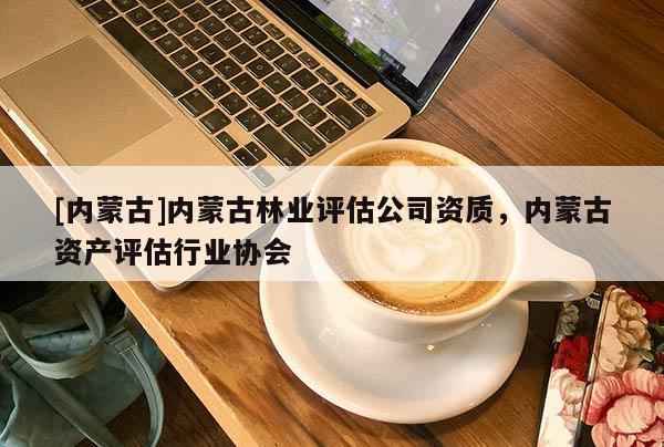 [內(nèi)蒙古]內(nèi)蒙古林業(yè)評估公司資質(zhì)，內(nèi)蒙古資產(chǎn)評估行業(yè)協(xié)會