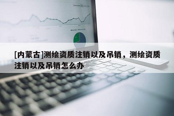 [內(nèi)蒙古]測繪資質(zhì)注銷以及吊銷，測繪資質(zhì)注銷以及吊銷怎么辦