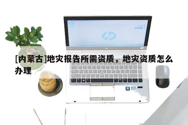 [內(nèi)蒙古]地災報告所需資質(zhì)，地災資質(zhì)怎么辦理