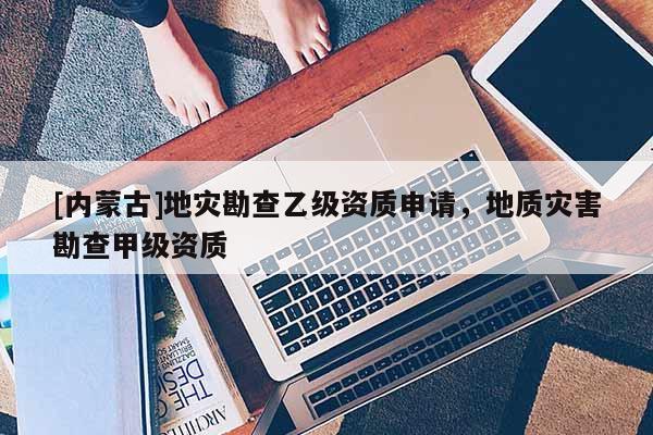[內(nèi)蒙古]地災勘查乙級資質申請，地質災害勘查甲級資質