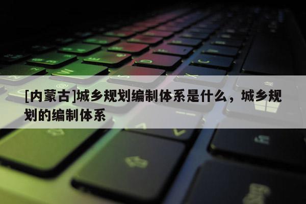 [內(nèi)蒙古]城鄉(xiāng)規(guī)劃編制體系是什么，城鄉(xiāng)規(guī)劃的編制體系