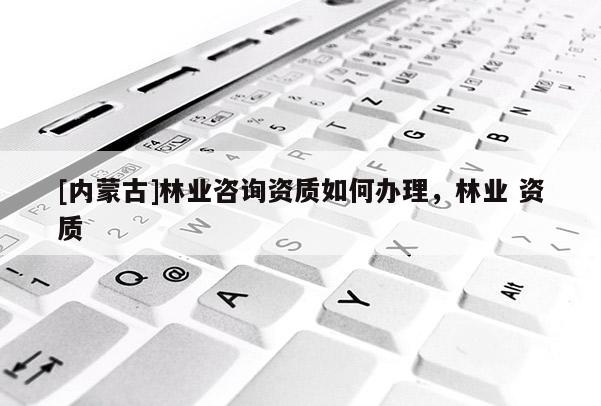 [內(nèi)蒙古]林業(yè)咨詢資質(zhì)如何辦理，林業(yè) 資質(zhì)