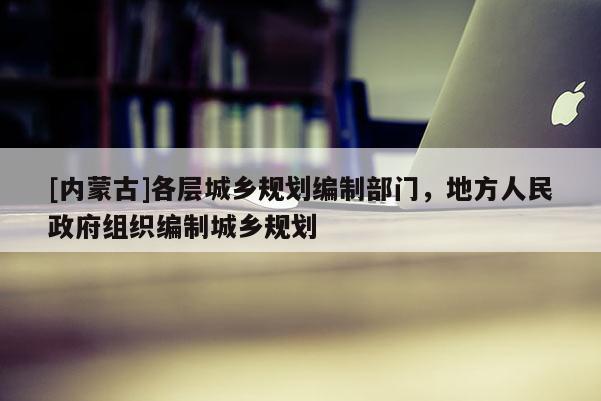 [內(nèi)蒙古]各層城鄉(xiāng)規(guī)劃編制部門，地方人民政府組織編制城鄉(xiāng)規(guī)劃