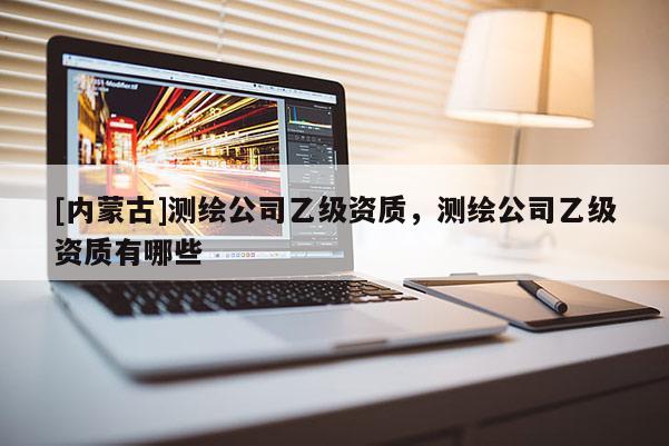 [內(nèi)蒙古]測繪公司乙級資質(zhì)，測繪公司乙級資質(zhì)有哪些