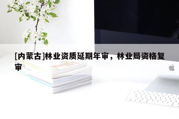 [內(nèi)蒙古]林業(yè)資質(zhì)延期年審，林業(yè)局資格復(fù)審