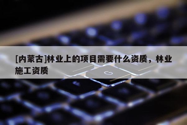 [內(nèi)蒙古]林業(yè)上的項(xiàng)目需要什么資質(zhì)，林業(yè)施工資質(zhì)