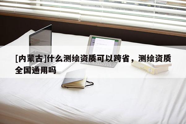 [內(nèi)蒙古]什么測繪資質(zhì)可以跨省，測繪資質(zhì)全國通用嗎