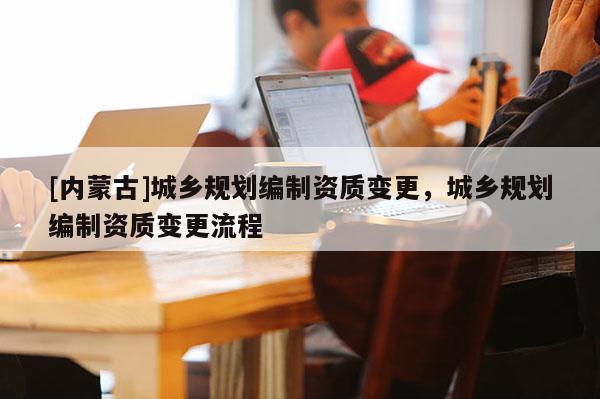 [內(nèi)蒙古]城鄉(xiāng)規(guī)劃編制資質(zhì)變更，城鄉(xiāng)規(guī)劃編制資質(zhì)變更流程