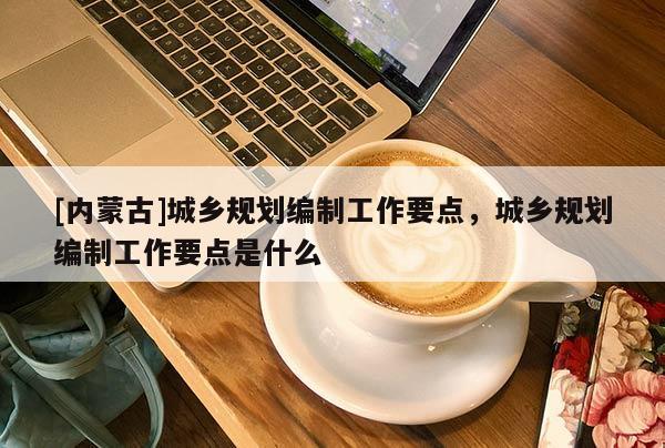 [內(nèi)蒙古]城鄉(xiāng)規(guī)劃編制工作要點，城鄉(xiāng)規(guī)劃編制工作要點是什么