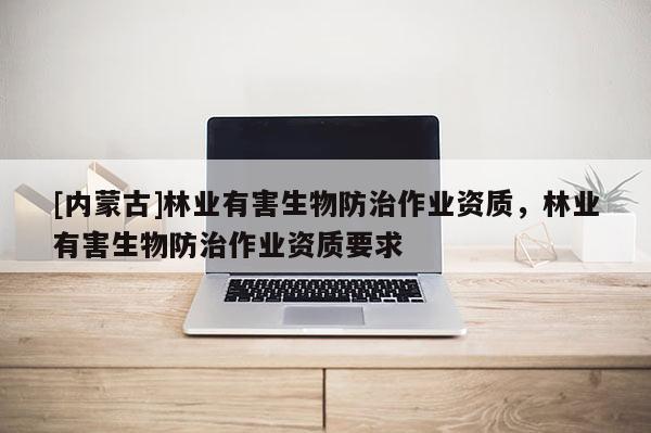[內(nèi)蒙古]林業(yè)有害生物防治作業(yè)資質(zhì)，林業(yè)有害生物防治作業(yè)資質(zhì)要求