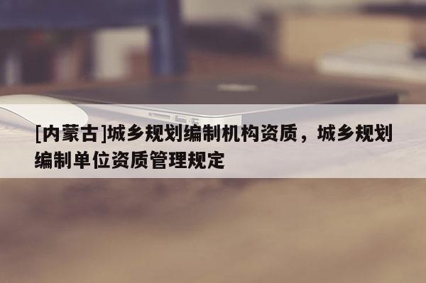 [內(nèi)蒙古]城鄉(xiāng)規(guī)劃編制機(jī)構(gòu)資質(zhì)，城鄉(xiāng)規(guī)劃編制單位資質(zhì)管理規(guī)定