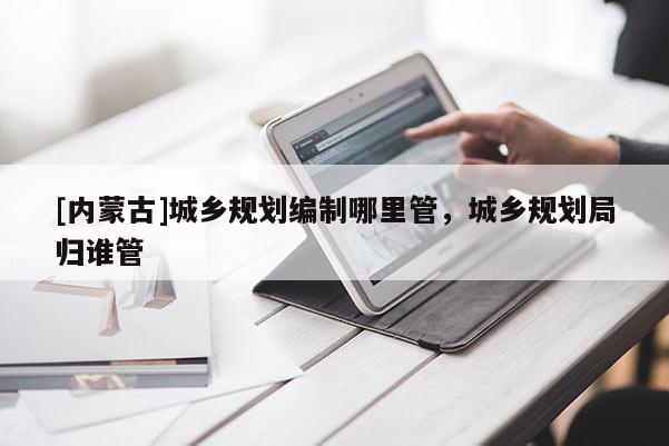 [內(nèi)蒙古]城鄉(xiāng)規(guī)劃編制哪里管，城鄉(xiāng)規(guī)劃局歸誰管