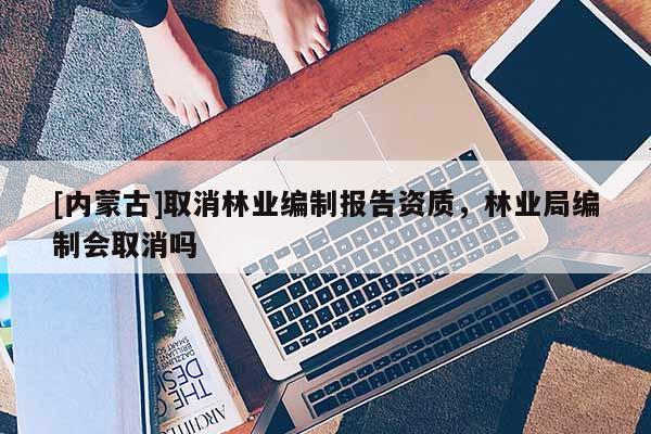 [內(nèi)蒙古]取消林業(yè)編制報(bào)告資質(zhì)，林業(yè)局編制會(huì)取消嗎