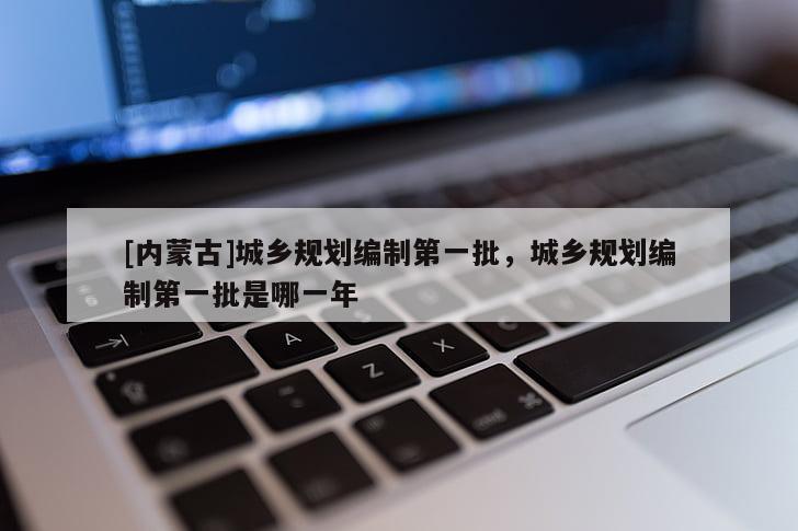[內(nèi)蒙古]城鄉(xiāng)規(guī)劃編制第一批，城鄉(xiāng)規(guī)劃編制第一批是哪一年