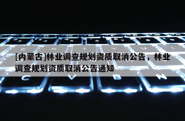 [內(nèi)蒙古]林業(yè)調(diào)查規(guī)劃資質(zhì)取消公告，林業(yè)調(diào)查規(guī)劃資質(zhì)取消公告通知
