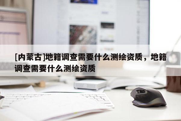 [內(nèi)蒙古]地籍調(diào)查需要什么測繪資質(zhì)，地籍調(diào)查需要什么測繪資質(zhì)