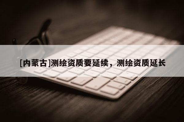 [內(nèi)蒙古]測(cè)繪資質(zhì)要延續(xù)，測(cè)繪資質(zhì)延長(zhǎng)
