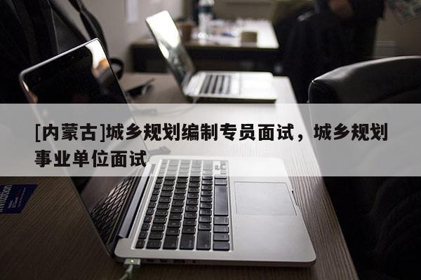 [內(nèi)蒙古]城鄉(xiāng)規(guī)劃編制專員面試，城鄉(xiāng)規(guī)劃事業(yè)單位面試