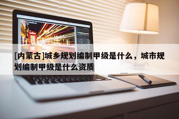 [內(nèi)蒙古]城鄉(xiāng)規(guī)劃編制甲級是什么，城市規(guī)劃編制甲級是什么資質(zhì)
