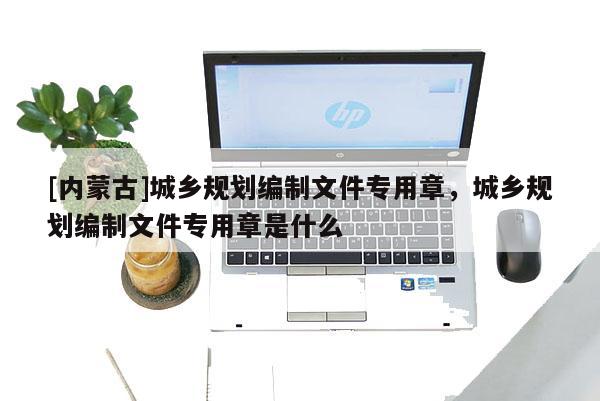 [內(nèi)蒙古]城鄉(xiāng)規(guī)劃編制文件專用章，城鄉(xiāng)規(guī)劃編制文件專用章是什么