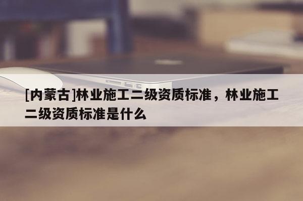 [內蒙古]林業(yè)施工二級資質標準，林業(yè)施工二級資質標準是什么