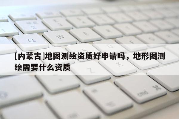 [內(nèi)蒙古]地圖測(cè)繪資質(zhì)好申請(qǐng)嗎，地形圖測(cè)繪需要什么資質(zhì)