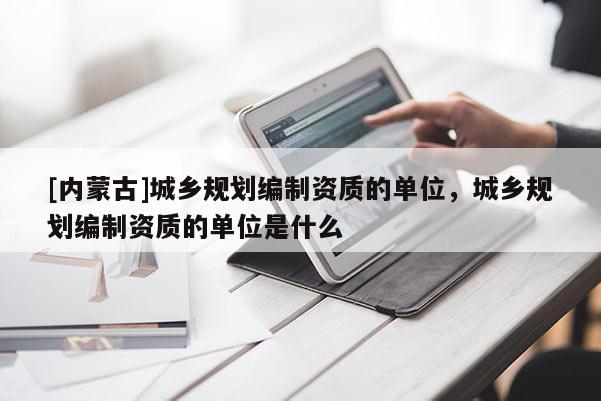 [內(nèi)蒙古]城鄉(xiāng)規(guī)劃編制資質(zhì)的單位，城鄉(xiāng)規(guī)劃編制資質(zhì)的單位是什么
