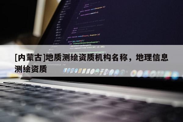 [內(nèi)蒙古]地質(zhì)測繪資質(zhì)機構(gòu)名稱，地理信息測繪資質(zhì)