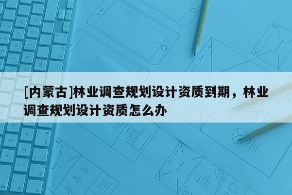 [內(nèi)蒙古]林業(yè)調(diào)查規(guī)劃設(shè)計資質(zhì)到期，林業(yè)調(diào)查規(guī)劃設(shè)計資質(zhì)怎么辦
