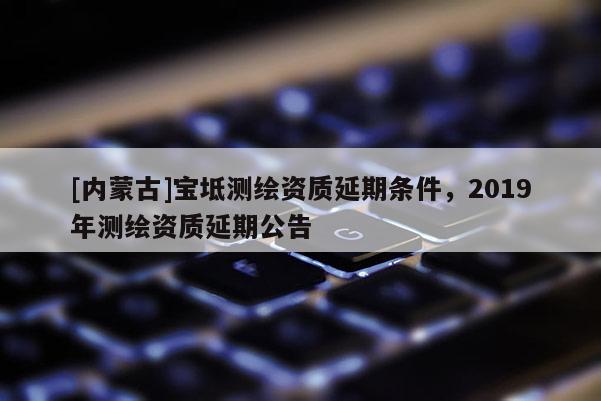 [內(nèi)蒙古]寶坻測繪資質(zhì)延期條件，2019年測繪資質(zhì)延期公告