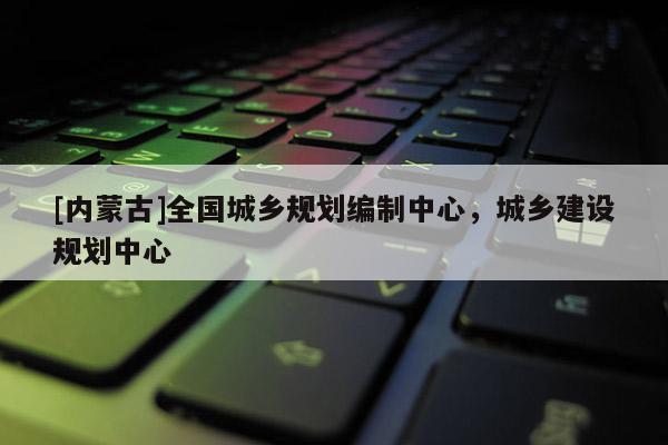 [內(nèi)蒙古]全國城鄉(xiāng)規(guī)劃編制中心，城鄉(xiāng)建設(shè)規(guī)劃中心
