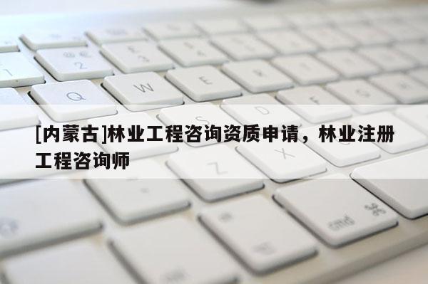 [內(nèi)蒙古]林業(yè)工程咨詢資質(zhì)申請(qǐng)，林業(yè)注冊(cè)工程咨詢師